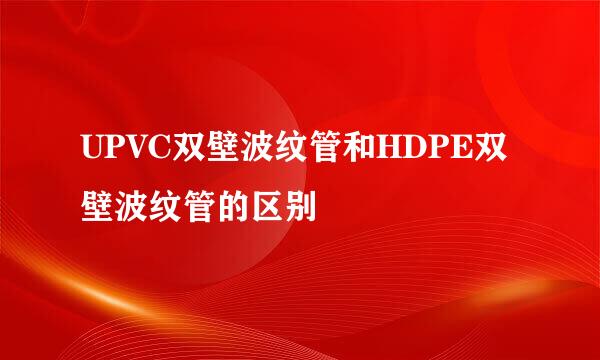 UPVC双壁波纹管和HDPE双壁波纹管的区别