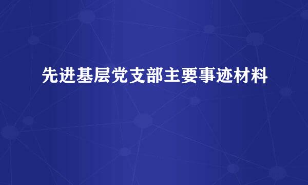 先进基层党支部主要事迹材料