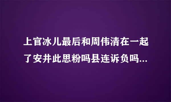 上官冰儿最后和周伟清在一起了安井此思粉吗县连诉负吗？如果没！和谁在一起？