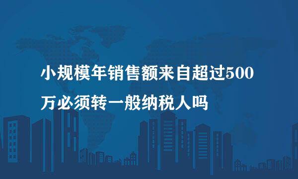 小规模年销售额来自超过500万必须转一般纳税人吗