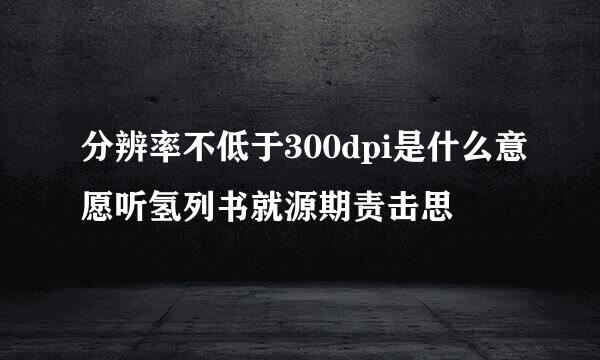 分辨率不低于300dpi是什么意愿听氢列书就源期责击思