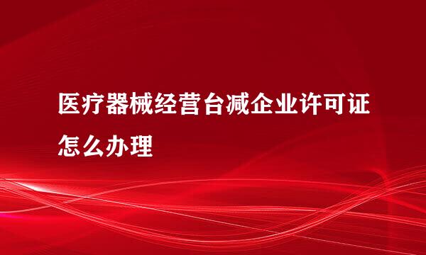 医疗器械经营台减企业许可证怎么办理