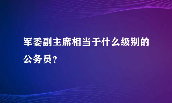 军委副主席相当于什么级别的公务员？