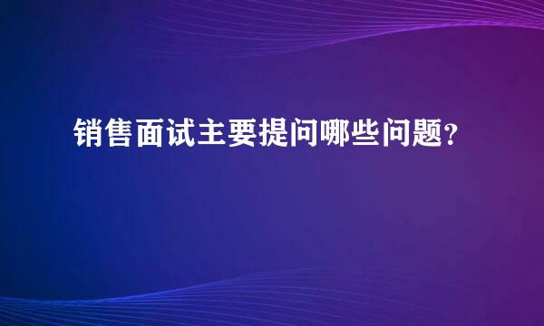 销售面试主要提问哪些问题？