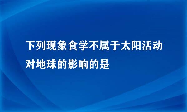 下列现象食学不属于太阳活动对地球的影响的是