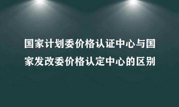 国家计划委价格认证中心与国家发改委价格认定中心的区别