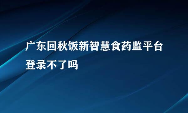 广东回秋饭新智慧食药监平台登录不了吗