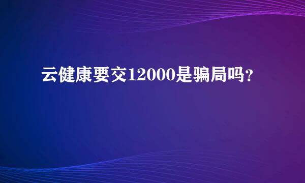 云健康要交12000是骗局吗？