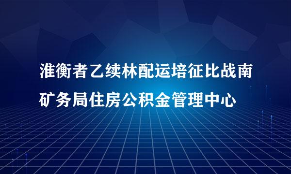 淮衡者乙续林配运培征比战南矿务局住房公积金管理中心