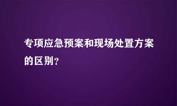 专项应急预案和现场处置方案的区别？