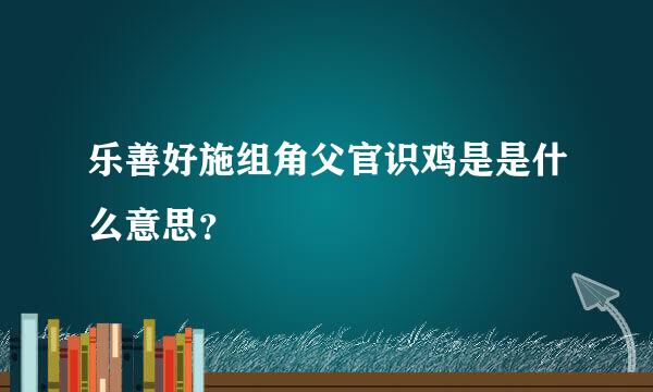 乐善好施组角父官识鸡是是什么意思？