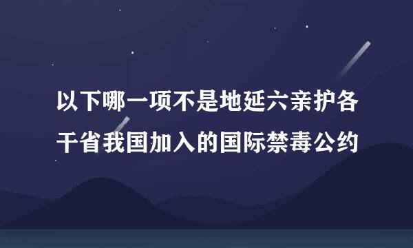 以下哪一项不是地延六亲护各干省我国加入的国际禁毒公约