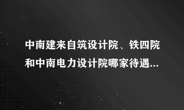 中南建来自筑设计院、铁四院和中南电力设计院哪家待遇最好？ 请回答详细一些