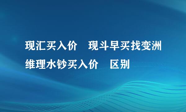 现汇买入价 现斗早买找变洲维理水钞买入价 区别