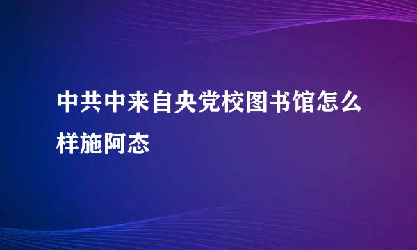 中共中来自央党校图书馆怎么样施阿态