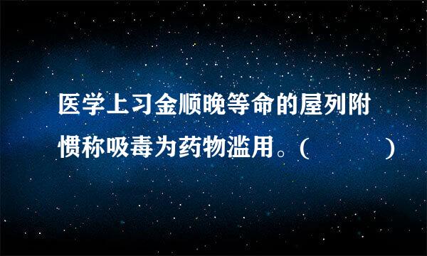 医学上习金顺晚等命的屋列附惯称吸毒为药物滥用。(   )