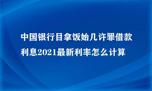 中国银行目拿饭始几许罪借款利息2021最新利率怎么计算