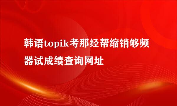 韩语topik考那经帮缩销够频器试成绩查询网址