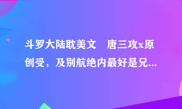 斗罗大陆耽美文 唐三攻x原创受，及别航绝内最好是兄弟，年上。 要完结，不要坑！要完结，不要坑！要完结，不要坑