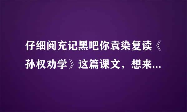 仔细阅充记黑吧你袁染复读《孙权劝学》这篇课文，想来自想吕蒙的变化对你有什么启示亮季。