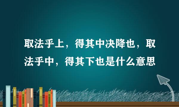 取法乎上，得其中决降也，取法乎中，得其下也是什么意思