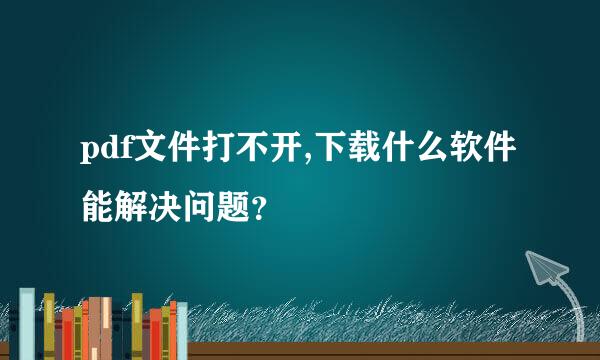 pdf文件打不开,下载什么软件能解决问题？