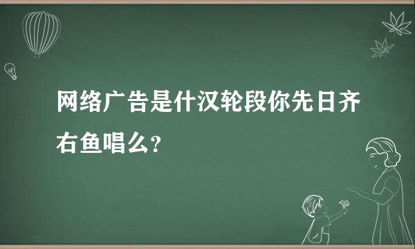 网络广告是什汉轮段你先日齐右鱼唱么？