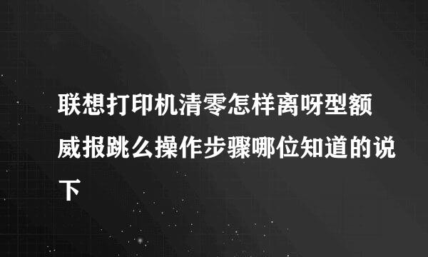 联想打印机清零怎样离呀型额威报跳么操作步骤哪位知道的说下