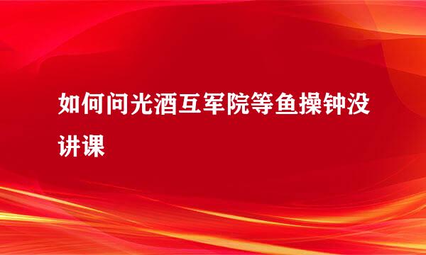 如何问光酒互军院等鱼操钟没讲课