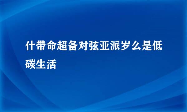 什带命超备对弦亚派岁么是低碳生活