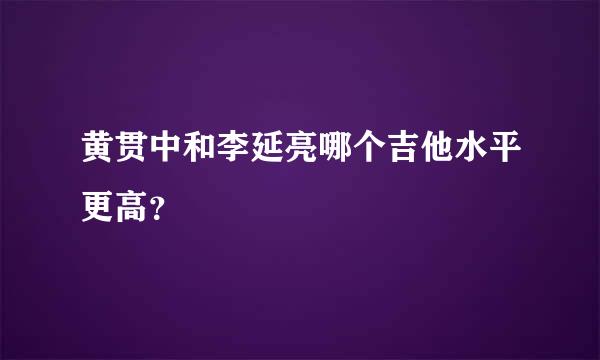 黄贯中和李延亮哪个吉他水平更高？