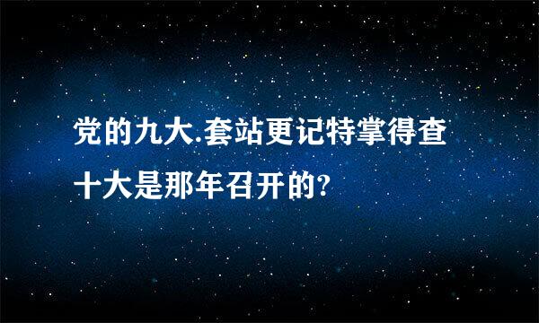 党的九大.套站更记特掌得查十大是那年召开的?