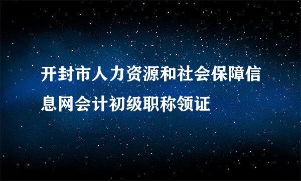 开封市人力资源和社会保障信息网会计初级职称领证