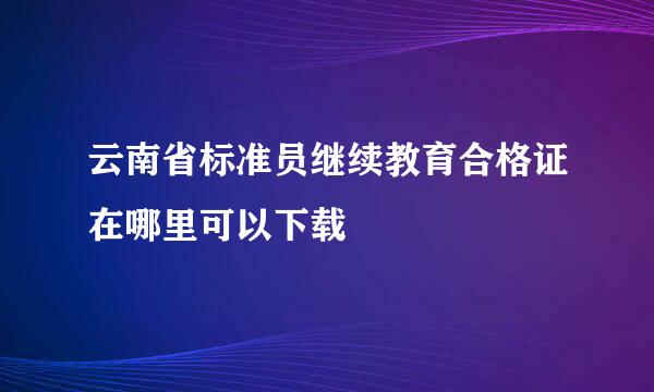 云南省标准员继续教育合格证在哪里可以下载