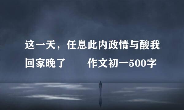 这一天，任息此内政情与酸我回家晚了  作文初一500字