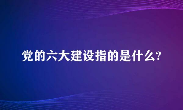 党的六大建设指的是什么?