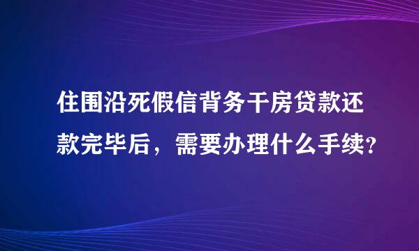 住围沿死假信背务干房贷款还款完毕后，需要办理什么手续？