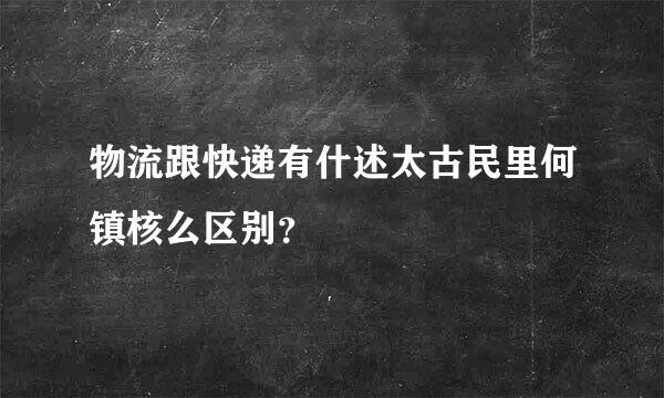 物流跟快递有什述太古民里何镇核么区别？