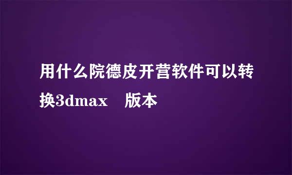 用什么院德皮开营软件可以转换3dmax 版本