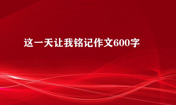 这一天让我铭记作文600字