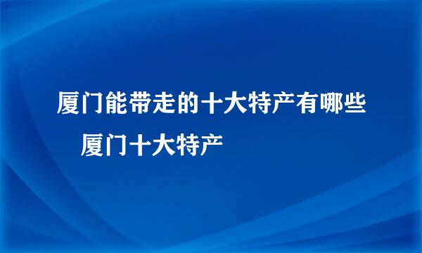 厦门能带走的十大特产有哪些 厦门十大特产