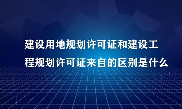 建设用地规划许可证和建设工程规划许可证来自的区别是什么