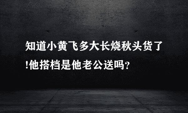 知道小黄飞多大长烧秋头货了!他搭档是他老公送吗？