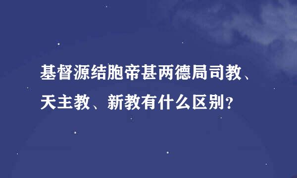 基督源结胞帝甚两德局司教、天主教、新教有什么区别？