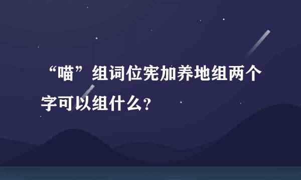 “喵”组词位宪加养地组两个字可以组什么？