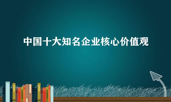 中国十大知名企业核心价值观