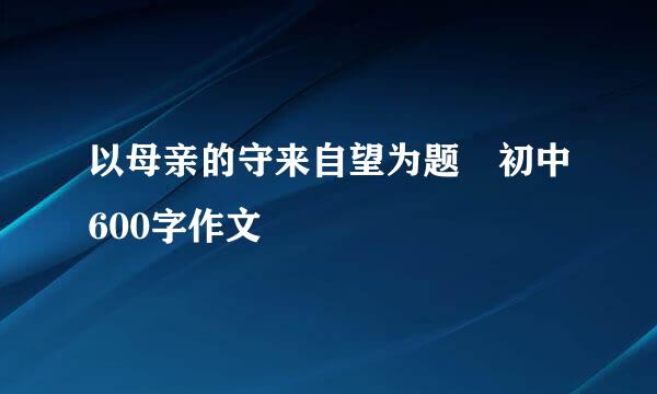 以母亲的守来自望为题 初中600字作文