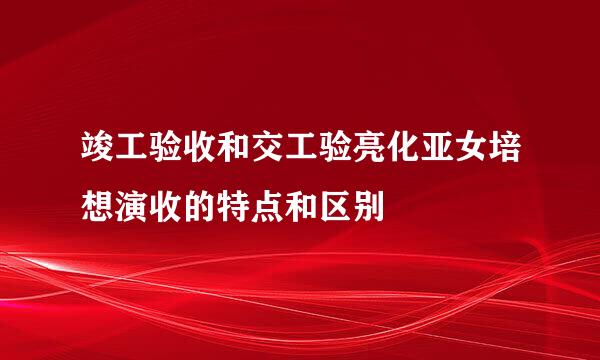 竣工验收和交工验亮化亚女培想演收的特点和区别