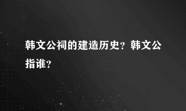 韩文公祠的建造历史？韩文公指谁？