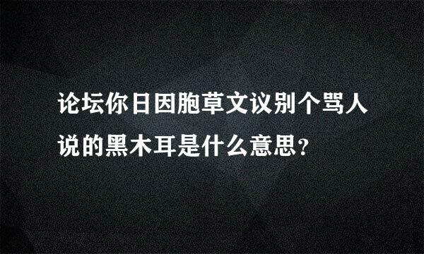 论坛你日因胞草文议别个骂人说的黑木耳是什么意思？